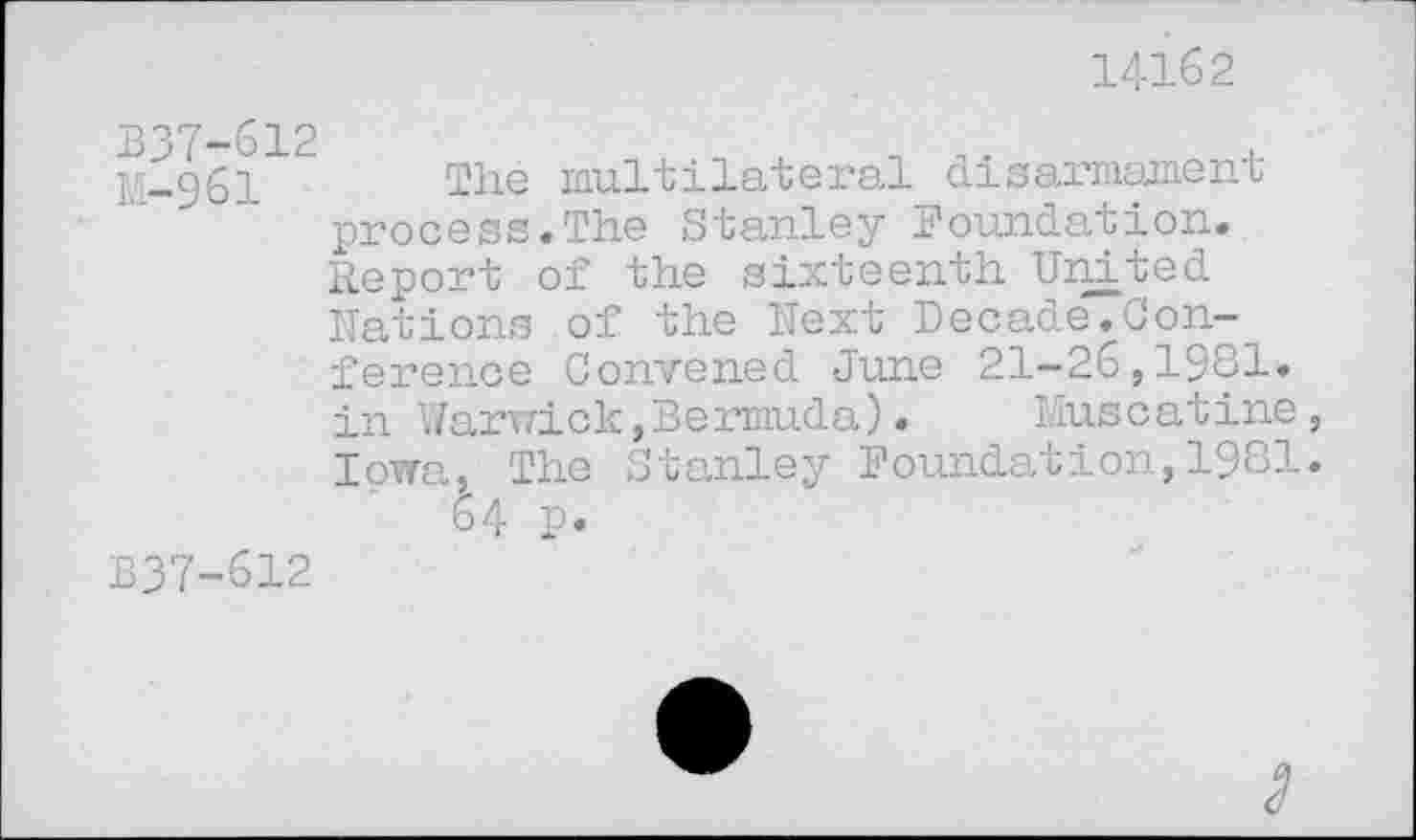 ﻿14162
B37-612
M-961	multilateral disarmament
process.The Stanley Foundation. Report of the sixteenth United Rations of the Next Decade.Conference Convened June 21-26,1981. in Warwick,Bermuda).	Muscatine,
Iowa, The Stanley Foundation,1981.
64 p.
B37-612